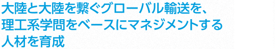 [ココが変わる] 大陸と大陸を繋ぐグローバル輸送を、理工系学問をベースにマネジメントする人材を育成